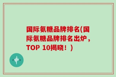 国际氨糖品牌排名(国际氨糖品牌排名出炉，TOP 10揭晓！)