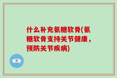 什么补充氨糖软骨(氨糖软骨支持关节健康，预防关节疾病)