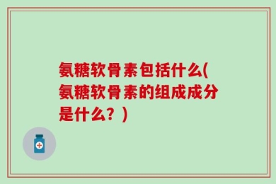 氨糖软骨素包括什么(氨糖软骨素的组成成分是什么？)