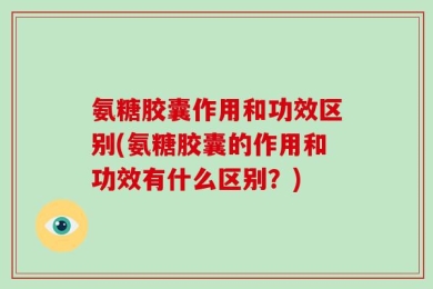 氨糖胶囊作用和功效区别(氨糖胶囊的作用和功效有什么区别？)