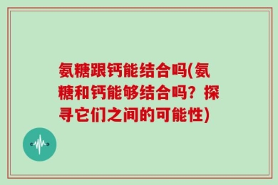 氨糖跟钙能结合吗(氨糖和钙能够结合吗？探寻它们之间的可能性)