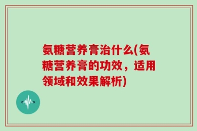 氨糖营养膏治什么(氨糖营养膏的功效，适用领域和效果解析)