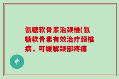 氨糖软骨素治颈椎(氨糖软骨素有效治疗颈椎病，可缓解颈部疼痛