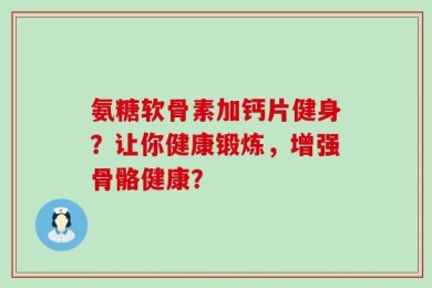 氨糖软骨素加钙片健身？让你健康锻炼，增强骨骼健康？