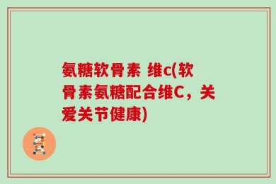 氨糖软骨素 维c(软骨素氨糖配合维C，关爱关节健康)