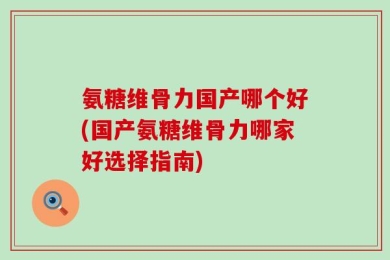 氨糖维骨力国产哪个好(国产氨糖维骨力哪家好选择指南)