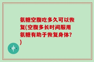 氨糖空腹吃多久可以恢复(空腹多长时间服用氨糖有助于恢复身体？)