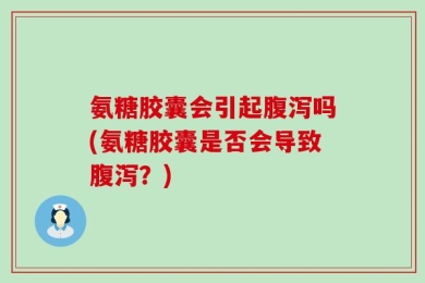 氨糖胶囊会引起腹泻吗(氨糖胶囊是否会导致腹泻？)