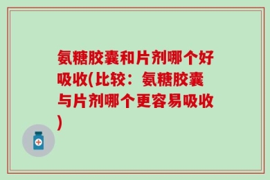 氨糖胶囊和片剂哪个好吸收(比较：氨糖胶囊与片剂哪个更容易吸收)