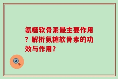 氨糖软骨素最主要作用？解析氨糖软骨素的功效与作用？