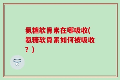 氨糖软骨素在哪吸收(氨糖软骨素如何被吸收？)
