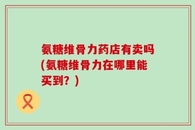 氨糖维骨力药店有卖吗(氨糖维骨力在哪里能买到？)