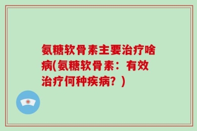 氨糖软骨素主要治疗啥病(氨糖软骨素：有效治疗何种疾病？)
