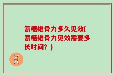 氨糖维骨力多久见效(氨糖维骨力见效需要多长时间？)