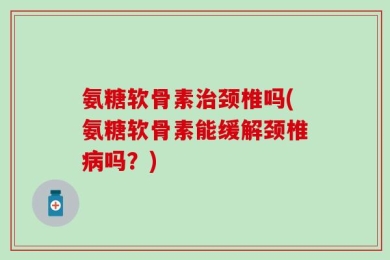 氨糖软骨素治颈椎吗(氨糖软骨素能缓解颈椎病吗？)