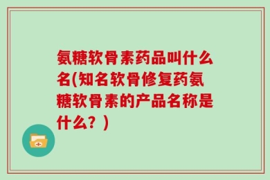 氨糖软骨素药品叫什么名(知名软骨修复药氨糖软骨素的产品名称是什么？)