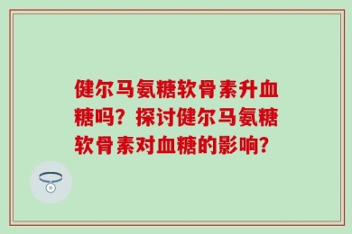 健尔马氨糖软骨素升血糖吗？探讨健尔马氨糖软骨素对血糖的影响？