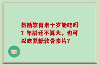 氨糖软骨素十岁能吃吗？年龄还不算大，也可以吃氨糖软骨素片？