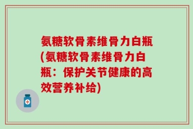 氨糖软骨素维骨力白瓶(氨糖软骨素维骨力白瓶：保护关节健康的高效营养补给)