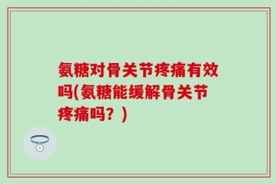 氨糖对骨关节疼痛有效吗(氨糖能缓解骨关节疼痛吗？)