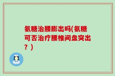 氨糖治腰膨出吗(氨糖可否治疗腰椎间盘突出？)