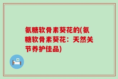 氨糖软骨素葵花的(氨糖软骨素葵花：天然关节养护佳品)