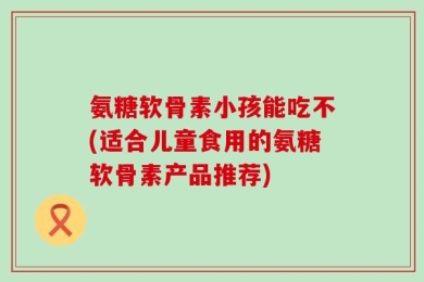 氨糖软骨素小孩能吃不(适合儿童食用的氨糖软骨素产品推荐)