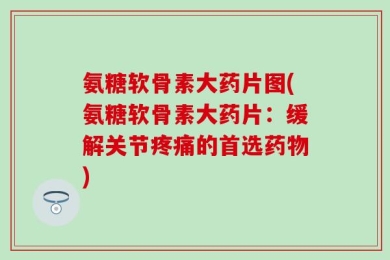 氨糖软骨素大药片图(氨糖软骨素大药片：缓解关节疼痛的首选药物)