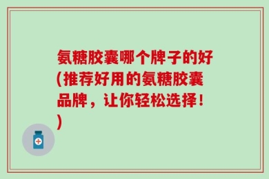 氨糖胶囊哪个牌子的好(推荐好用的氨糖胶囊品牌，让你轻松选择！)