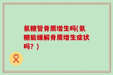 氨糖管骨质增生吗(氨糖能缓解骨质增生症状吗？)