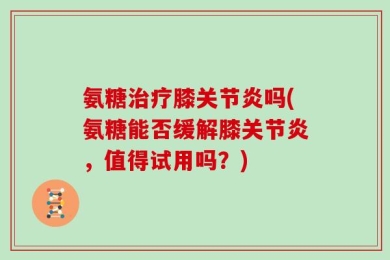 氨糖治疗膝关节炎吗(氨糖能否缓解膝关节炎，值得试用吗？)