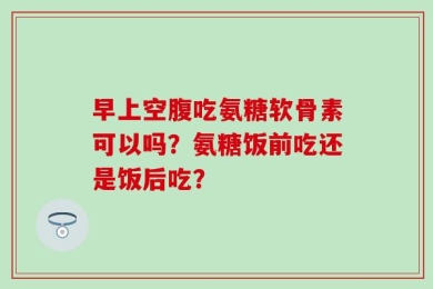 早上空腹吃氨糖软骨素可以吗？氨糖饭前吃还是饭后吃？