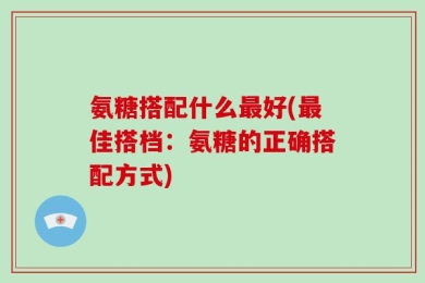 氨糖搭配什么最好(最佳搭档：氨糖的正确搭配方式)