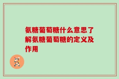 氨糖葡萄糖什么意思了解氨糖葡萄糖的定义及作用