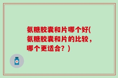 氨糖胶囊和片哪个好(氨糖胶囊和片的比较，哪个更适合？)