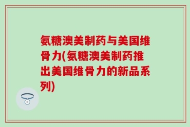 氨糖澳美制药与美国维骨力(氨糖澳美制药推出美国维骨力的新品系列)