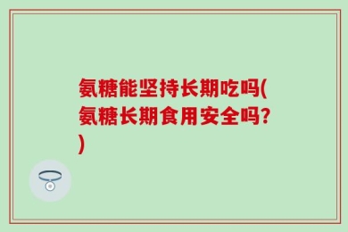 氨糖能坚持长期吃吗(氨糖长期食用安全吗？)
