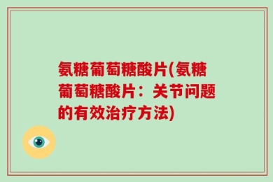 氨糖葡萄糖酸片(氨糖葡萄糖酸片：关节问题的有效治疗方法)