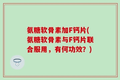 氨糖软骨素加F钙片(氨糖软骨素与F钙片联合服用，有何功效？)