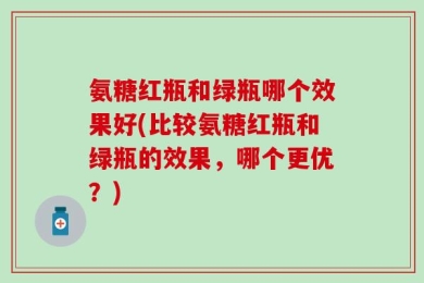 氨糖红瓶和绿瓶哪个效果好(比较氨糖红瓶和绿瓶的效果，哪个更优？)