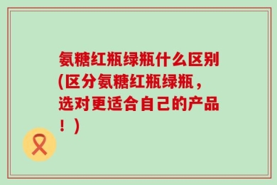氨糖红瓶绿瓶什么区别(区分氨糖红瓶绿瓶，选对更适合自己的产品！)