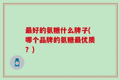 最好的氨糖什么牌子(哪个品牌的氨糖最优质？)