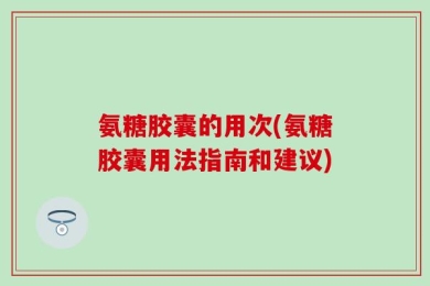 氨糖胶囊的用次(氨糖胶囊用法指南和建议)