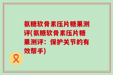 氨糖软骨素压片糖果测评(氨糖软骨素压片糖果测评：保护关节的有效帮手)