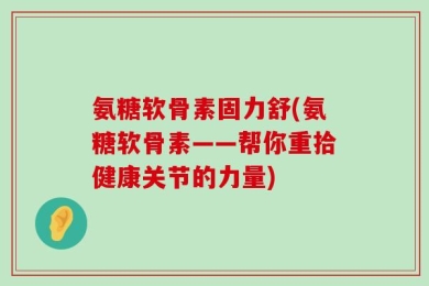 氨糖软骨素固力舒(氨糖软骨素——帮你重拾健康关节的力量)