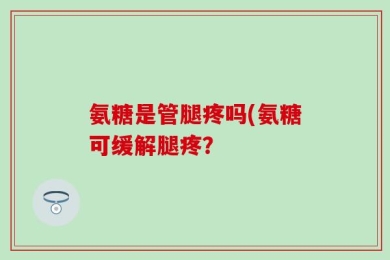 氨糖是管腿疼吗(氨糖可缓解腿疼？