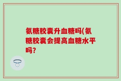 氨糖胶囊升血糖吗(氨糖胶囊会提高血糖水平吗？