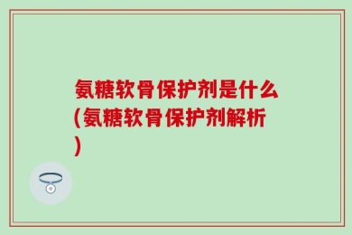 氨糖软骨保护剂是什么(氨糖软骨保护剂解析)