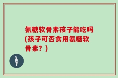 氨糖软骨素孩子能吃吗(孩子可否食用氨糖软骨素？)