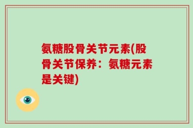 氨糖股骨关节元素(股骨关节保养：氨糖元素是关键)